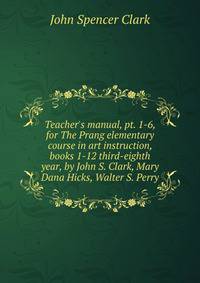 Teacher's manual, pt. 1-6, for The Prang elementary course in art instruction, books 1-12 third-eighth year, by John S. Clark, Mary Dana Hicks, Walter S. Perry