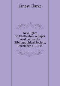 New lights on Chatterton. A paper read before the Bibliographical Society, December 21, 1914