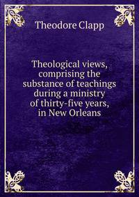 Theological views, comprising the substance of teachings during a ministry of thirty-five years, in New Orleans