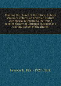 Training the church of the future; Auburn seminary lectures on Christian nurture with special reference to the Young people's society of Christian endeavor as a training-school of the church