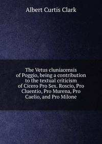 The Vetus cluniacensis of Poggio, being a contribution to the textual criticism of Cicero Pro Sex. Roscio, Pro Cluentio, Pro Murena, Pro Caelio, and Pro Milone