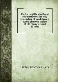 Clark's tangible shorthand self-instructor, the only system free of word signs; a purely phonetic system of 100 characters and 12 rules