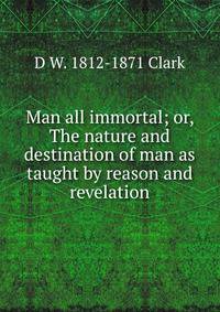 Man all immortal; or, The nature and destination of man as taught by reason and revelation
