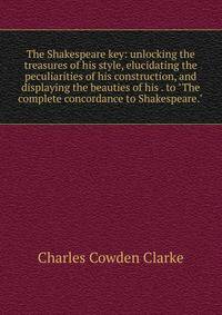The Shakespeare key: unlocking the treasures of his style, elucidating the peculiarities of his construction, and displaying the beauties of his . to "The complete concordance to Shakespeare."