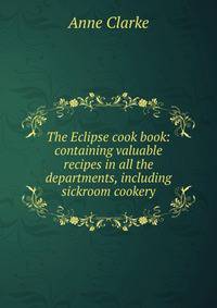 The Eclipse cook book: containing valuable recipes in all the departments, including sickroom cookery