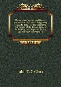 The amateur's guide and flower-garden directory: containing every requisite detail for the successful cultivation of the flower-garden. Embracing the . requisite for the garden with directions fo