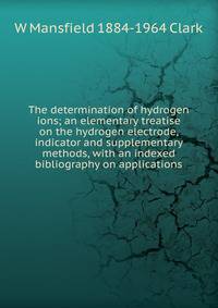 The determination of hydrogen ions; an elementary treatise on the hydrogen electrode, indicator and supplementary methods, with an indexed bibliography on applications