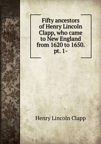 Fifty ancestors of Henry Lincoln Clapp, who came to New England from 1620 to 1650. pt. 1-