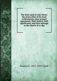 The Holy Land of Asia Minor; the seven cities of the book of Revelation; their present appearance, their history, their significance, and their message to the church of to-day