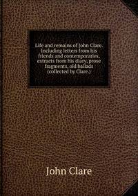 Life and remains of John Clare. Including letters from his friends and contemporaries, extracts from his diary, prose fragments, old ballads (collected by Clare.)