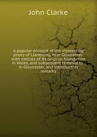 A popular account of the interesting priory of Llanthony, near Gloucester: with notices of its original foundation in Wales, and subsequent removal to . in Gloucester, and introductory remarks
