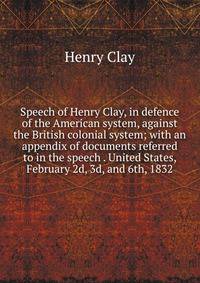 Speech of Henry Clay, in defence of the American system, against the British colonial system; with an appendix of documents referred to in the speech . United States, February 2d, 3d, and 6th, 1832