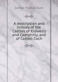 A description and history of the Castles of Kidwelly and Caerphilly, and of Castell Coch