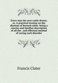 Every man his own cattle doctor, or, A practical treatise on the diseases of horned cattle: being a concise and familiar description of all the . and effectual method of curing each disorder