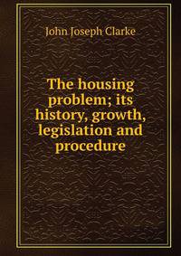The housing problem; its history, growth, legislation and procedure