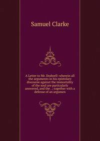 A Letter to Mr. Dodwell: wherein all the arguments in his epistolary discourse against the immortality of the soul are particularly answered, and the . ; together with a defense of an argumen