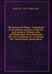 The heroes of Albany. A memorial of the patriot-martyrs of the city and county of Albany, who sacrificed their lives during the late war in defense of . to sustain the United States government