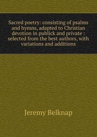 Sacred poetry: consisting of psalms and hymns, adapted to Christian devotion in publick and private : selected from the best authors, with variations and additions