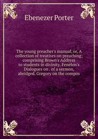 The young preacher's manual, or, A collection of treatises on preaching; comprising Brown's Address to students in divinity. Fenelon's Dialogues on . of a sermon, abridged. Gregory on the compos