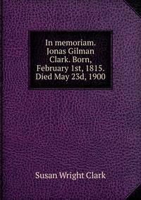 In memoriam. Jonas Gilman Clark. Born, February 1st, 1815. Died May 23d, 1900