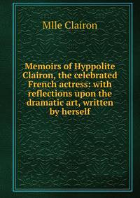 Memoirs of Hyppolite Clairon, the celebrated French actress: with reflections upon the dramatic art, written by herself