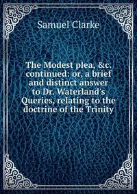 The Modest plea, &amp;c. continued: or, a brief and distinct answer to Dr. Waterland's Queries, relating to the doctrine of the Trinity