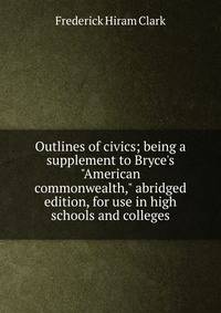 Outlines of civics; being a supplement to Bryce's "American commonwealth," abridged edition, for use in high schools and colleges