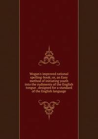 Wogan's improved rational spelling-book; or, an Easy method of initiating youth into the rudiments of the English tongue . designed for a standard of the English language