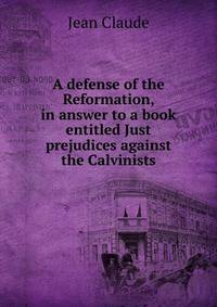 A defense of the Reformation, in answer to a book entitled Just prejudices against the Calvinists