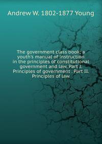 The government class book; a youth's manual of instruction in the principles of constitutional government and law. Part I. Principles of government . Part II. Principles of law