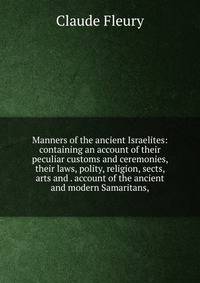 Manners of the ancient Israelites: containing an account of their peculiar customs and ceremonies, their laws, polity, religion, sects, arts and . account of the ancient and modern Samaritans,