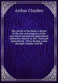The revolt of the field: a sketch of the rise and progress of the movement among the agricultural labourers, known as the "National Agricultural . News during a tour through Canada with Mr