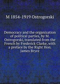 Democracy and the organization of political parties, by M. Ostrogorski, translated from the French by Frederick Clarke, with a preface by the Right Hon. James Bryce