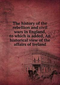The history of the rebellion and civil wars in England, to which is added, An historical view of the affairs of Ireland