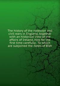 The history of the rebellion and civil wars in England, together with an historical view of the affairs of Ireland, now for the first time carefully . To which are subjoined the notes of Bish
