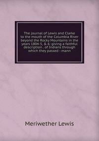 The journal of Lewis and Clarke to the mouth of the Columbia River beyond the Rocky Mountains in the years 1804-5, &amp; 6: giving a faithful description . of Indians through which they passed - mann