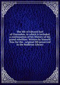 The life of Edward Earl of Clarendon, in which is included, a continuation of his History of the grand rebellion: Written by himself. Now for the . original MS preserved in the Bodleian Library