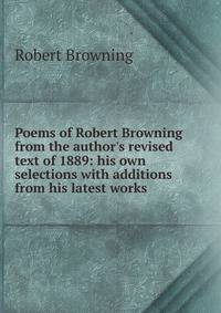 Poems of Robert Browning from the author's revised text of 1889: his own selections with additions from his latest works