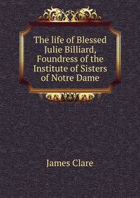 The life of Blessed Julie Billiard, Foundress of the Institute of Sisters of Notre Dame