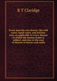 Every man his own doctor: the cold water, tepid water, and friction-cure, as applicable to every disease to which the human frame is subject, and also to the cure of disease in horses and cattle