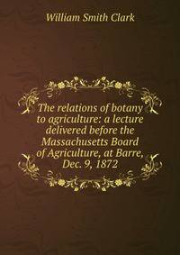 The relations of botany to agriculture: a lecture delivered before the Massachusetts Board of Agriculture, at Barre, Dec. 9, 1872