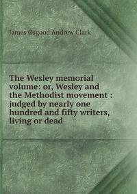 The Wesley memorial volume: or, Wesley and the Methodist movement : judged by nearly one hundred and fifty writers, living or dead
