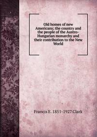 Old homes of new Americans; the country and the people of the Austro-Hungarian monarchy and their contribution to the New World