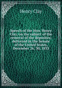 Speech of the Hon. Henry Clay, on the subject of the removal of the deposites; delivered in the Senate of the United States, December 26, 30, 1833