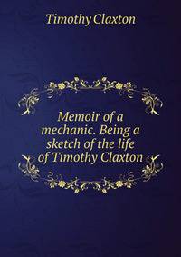 Memoir of a mechanic. Being a sketch of the life of Timothy Claxton