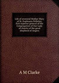 Life of reverend Mother Mary of St. Euphrasia Pelletier, first superior general of the Congregation of Our Lady of charity of the good shepherd of Angers