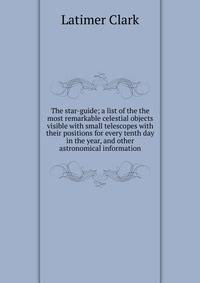 The star-guide; a list of the the most remarkable celestial objects visible with small telescopes with their positions for every tenth day in the year, and other astronomical information