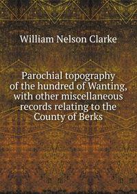 Parochial topography of the hundred of Wanting, with other miscellaneous records relating to the County of Berks