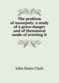 The problem of monopoly: a study of a grave danger and of thenatural mode of averting it