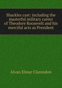 Shackles cast: including the masterful military career of Theodore Roosevelt and his merciful acts as President